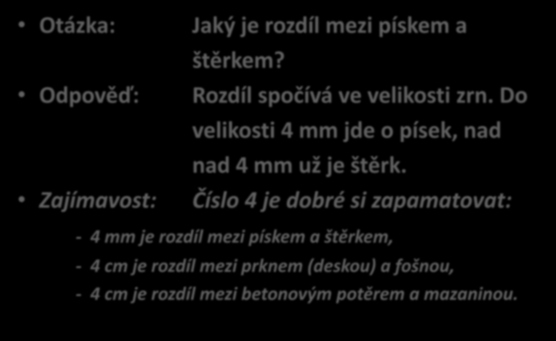 Otázka: Odpověď: Zajímavost: Jaký je rozdíl mezi pískem a štěrkem? Rozdíl spočívá ve velikosti zrn. Do velikosti 4 mm jde o písek, nad nad 4 mm už je štěrk.