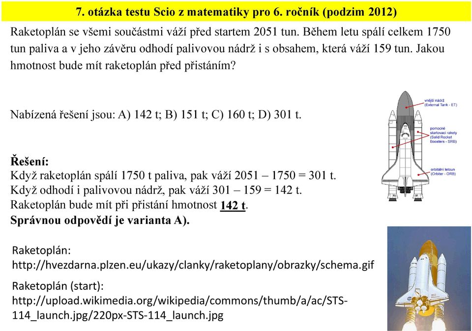 Nabízená řešení jsou: A) 142 t; B) 151 t; C) 160 t; D) 301 t. Když raketoplán spálí 1750 t paliva, pak váží 2051 1750 = 301 t. Když odhodí i palivovou nádrž, pak váží 301 159 = 142 t.