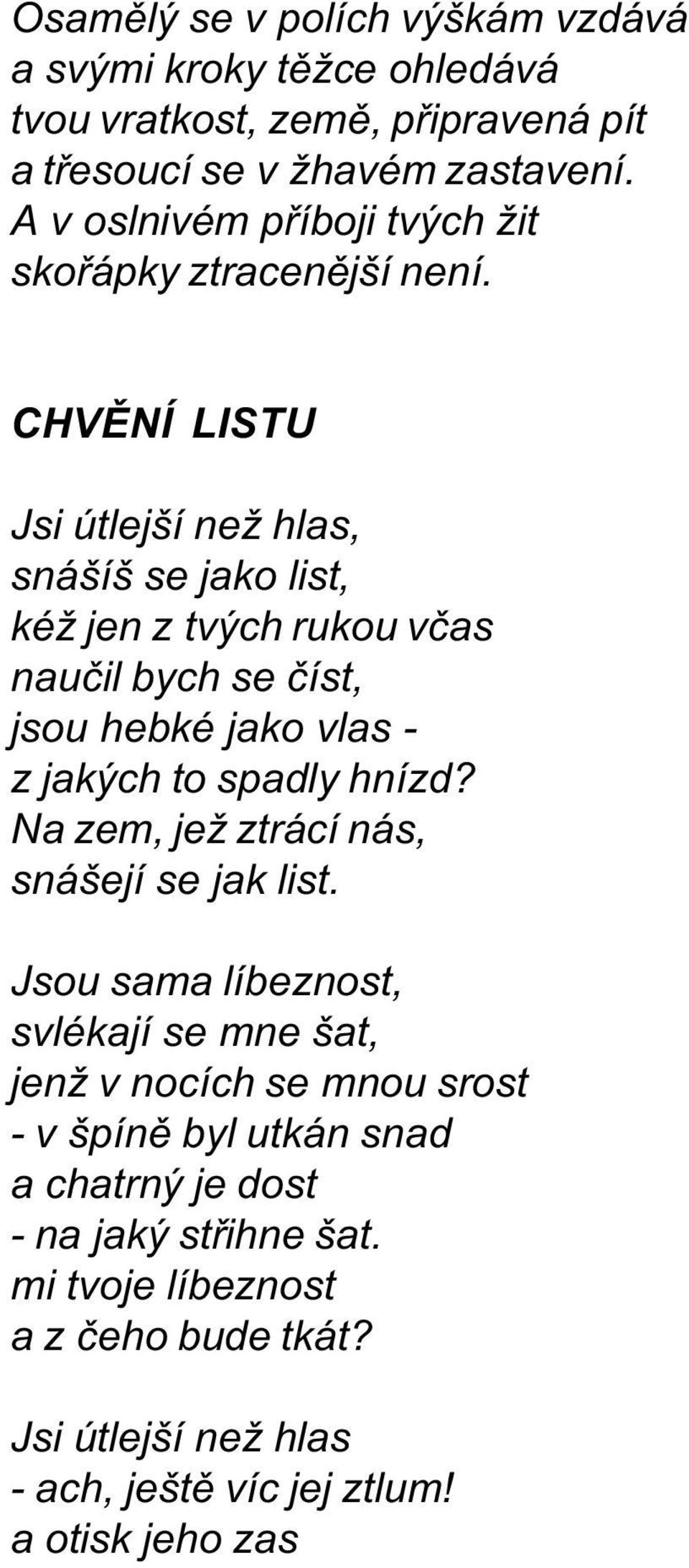 CHVÌNÍ LISTU Jsi útlejší než hlas, snášíš se jako list, kéž jen z tvých rukou vèas nauèil bych se èíst, jsou hebké jako vlas - z jakých to spadly hnízd?