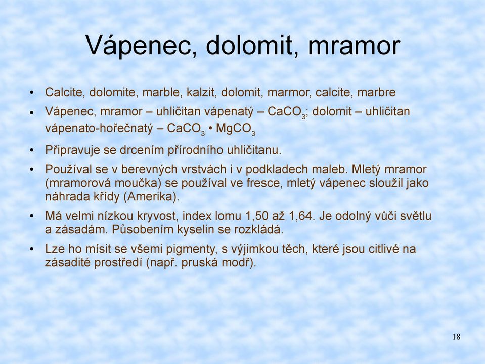 Mletý mramor (mramorová moučka) se používal ve fresce, mletý vápenec sloužil jako náhrada křídy (Amerika). Má velmi nízkou kryvost, index lomu 1,50 až 1,64.