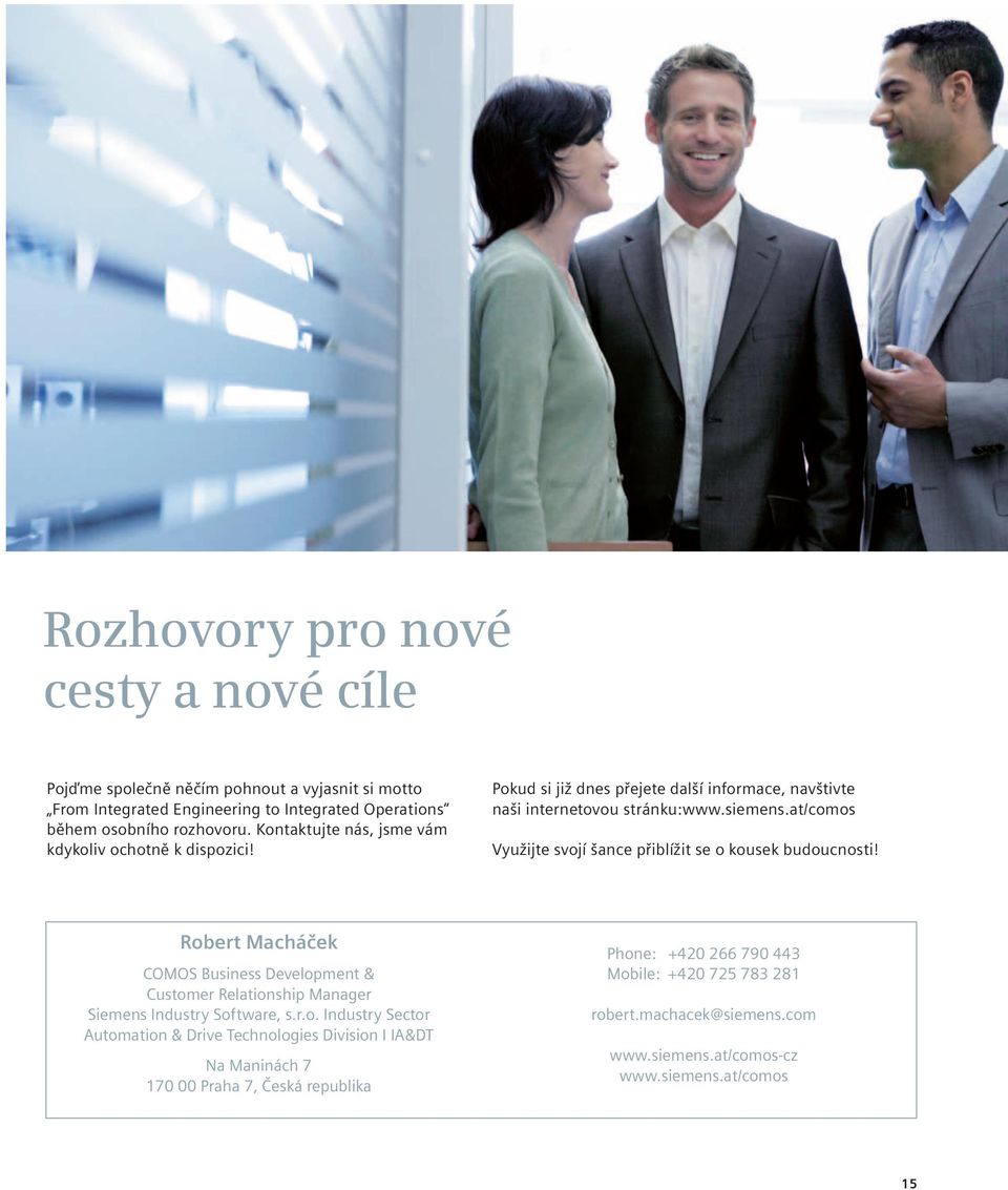 at/comos Využijte svojí šance přiblížit se o kousek budoucnosti! Robert Macháček COMOS Business Development & Customer Relationship Manager Siemens Industry Software, s.r.o. Industry Sector Automation & Drive Technologies Division I IA&DT Na Maninách 7 170 00 Praha 7, Česká republika Phone: +420 266 790 443 Mobile: +420 725 783 281 robert.