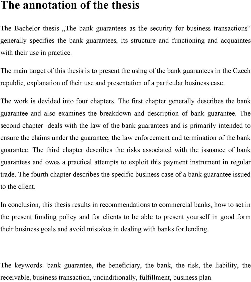 The main target of this thesis is to present the using of the bank guarantees in the Czech republic, explanation of their use and presentation of a particular business case.