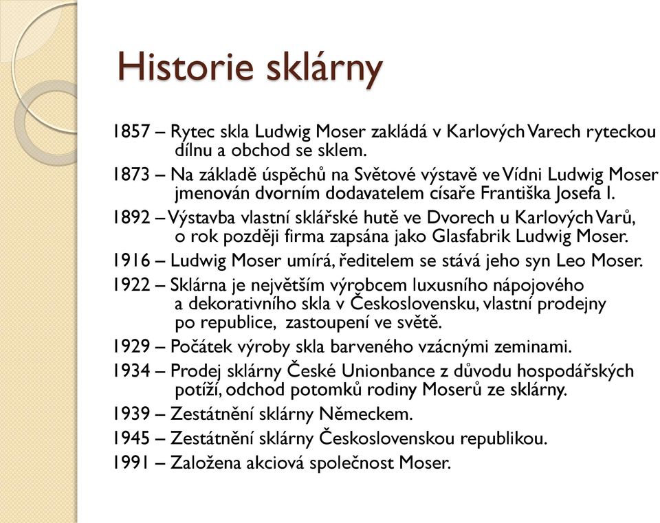 1892 Výstavba vlastní sklářské hutě ve Dvorech u Karlových Varů, o rok později firma zapsána jako Glasfabrik Ludwig Moser. 1916 Ludwig Moser umírá, ředitelem se stává jeho syn Leo Moser.