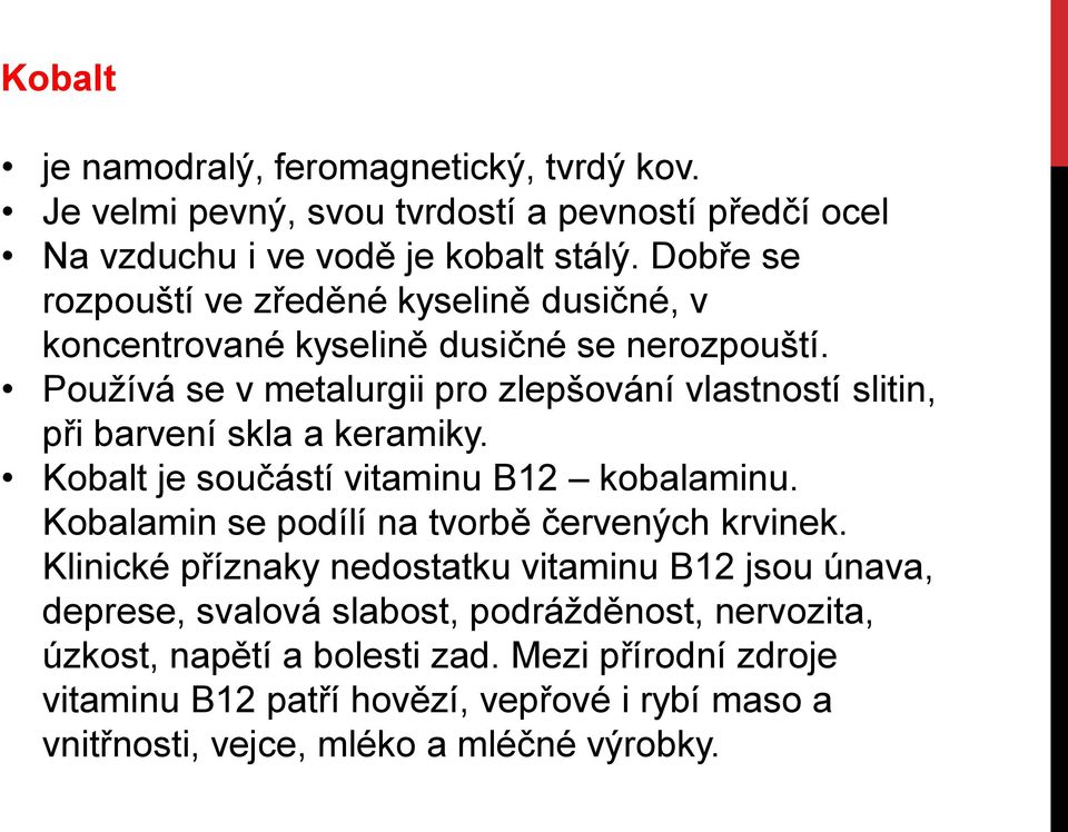 Používá se v metalurgii pro zlepšování vlastností slitin, při barvení skla a keramiky. Kobalt je součástí vitaminu B12 kobalaminu.