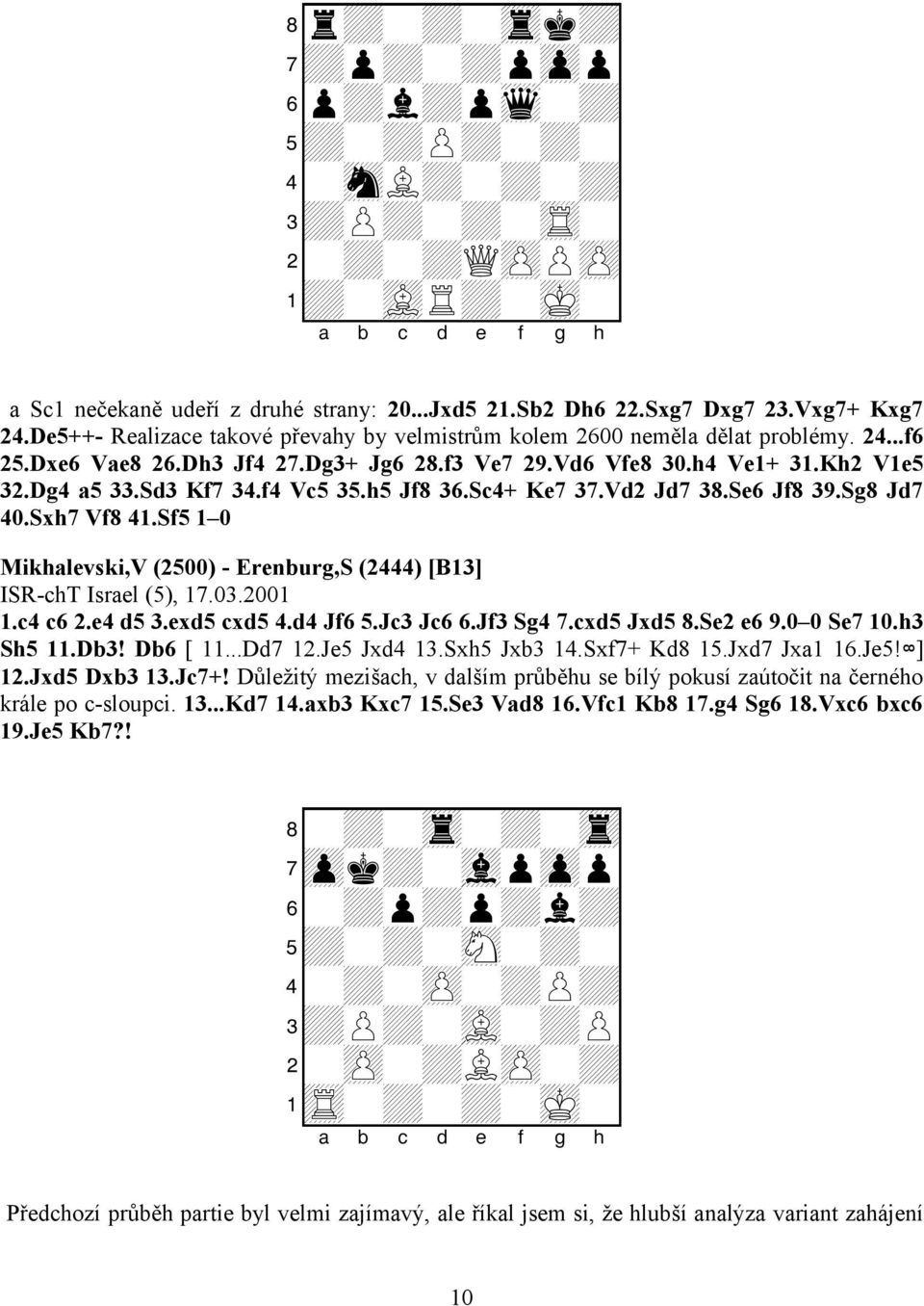 f4 Vc5 35.h5 Jf8 36.Sc4+ Ke7 37.Vd2 Jd7 38.Se6 Jf8 39.Sg8 Jd7 40.Sxh7 Vf8 41.Sf5 1 0 Mikhalevski,V (2500) - Erenburg,S (2444) [B13] ISR-chT Israel (5), 17.03.2001 1.c4 c6 2.e4 d5 3.exd5 cxd5 4.