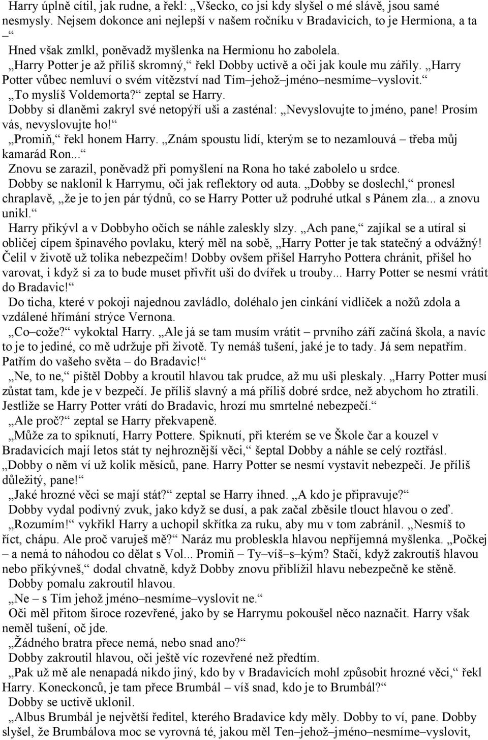 Harry Potter je až příliš skromný, řekl Dobby uctivě a oči jak koule mu zářily. Harry Potter vůbec nemluví o svém vítězství nad Tím jehož jméno nesmíme vyslovit. To myslíš Voldemorta? zeptal se Harry.