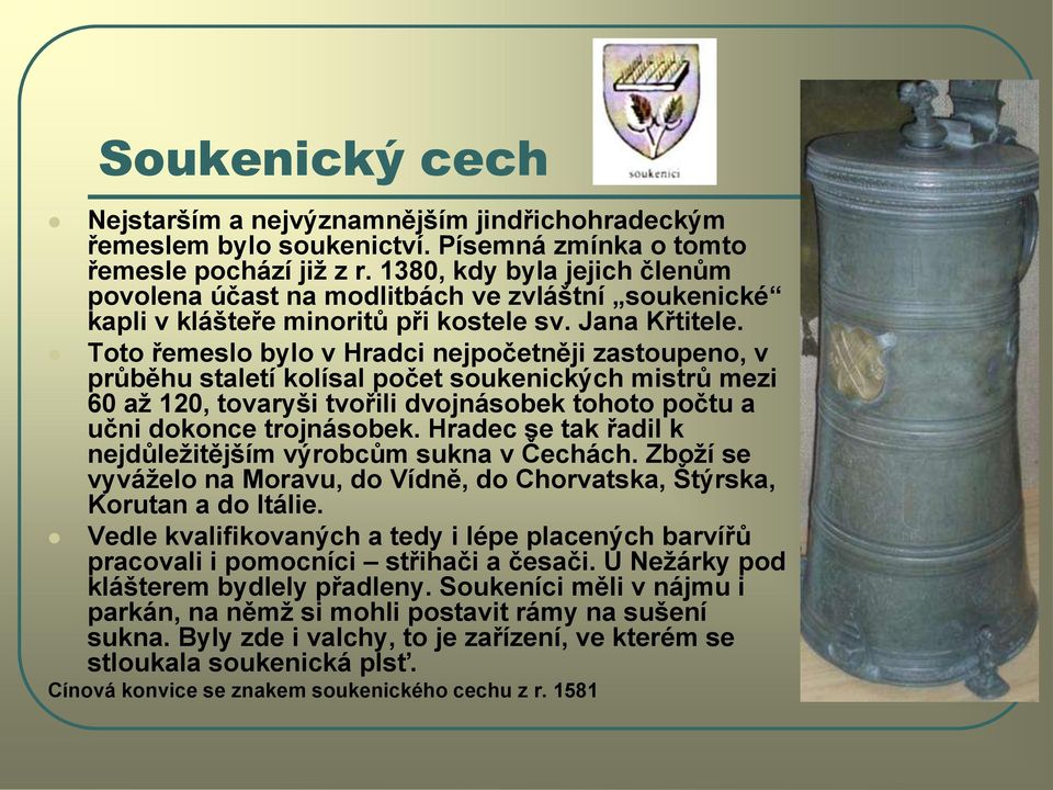 Toto řemeslo bylo v Hradci nejpočetněji zastoupeno, v průběhu staletí kolísal počet soukenických mistrů mezi 60 aţ 120, tovaryši tvořili dvojnásobek tohoto počtu a učni dokonce trojnásobek.