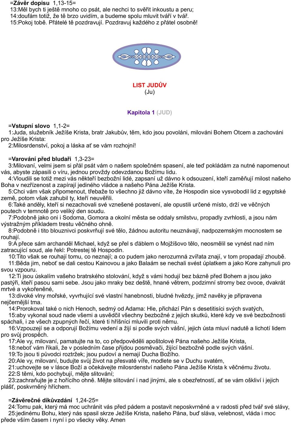 LIST JUDÙV (Ju) Kapitola 1 (JUD) =Vstupní slovo 1,1-2= 1:Juda, služebník Ježíše Krista, bratr Jakubùv, tìm, kdo jsou povoláni, milováni Bohem Otcem a zachováni pro Ježíše Krista: 2:Milosrdenství,