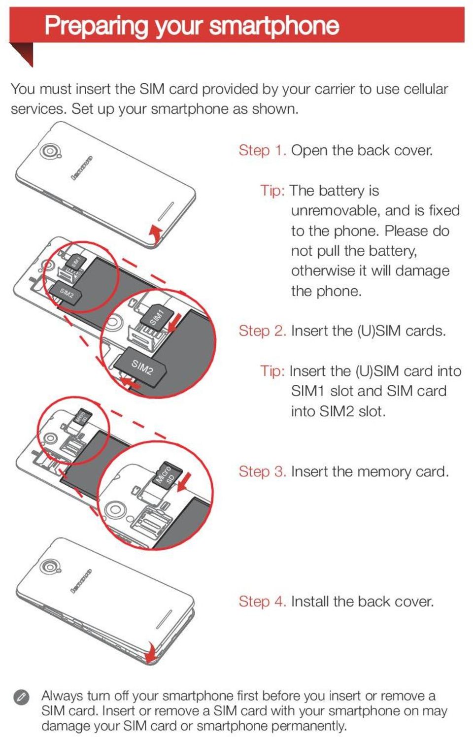 Insert the (U)SIM cards. SIM Tip: Insert the (U)SIM card into SIM1 slot and SIM card into SIM2 slot. SD Mic ro SD Mic ro 2 Step 3. Insert the memory card. Step 4.
