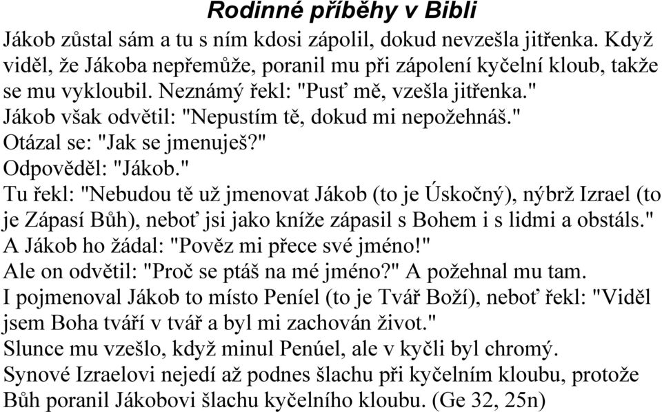 " Tu řekl: "Nebudou tě už jmenovat Jákob (to je Úskočný), nýbrž Izrael (to je Zápasí Bůh), neboť jsi jako kníže zápasil s Bohem i s lidmi a obstáls." A Jákob ho žádal: "Pověz mi přece své jméno!