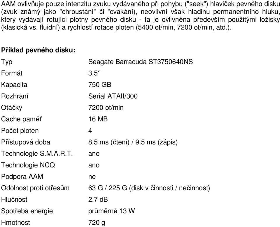 5 Kapacita 750 GB Rozhraní Serial ATAII/300 Otáčky 7200 ot/min Cache paměť 16 MB Počet ploten 4 Přístupová doba 8.5 ms (čtení) / 9.5 ms (zápis) Technologie S.M.A.R.T. ano Technologie NCQ ano Podpora AAM ne Odolnost proti otřesům 63 G / 225 G (disk v činnosti / nečinnost) Hlučnost 2.