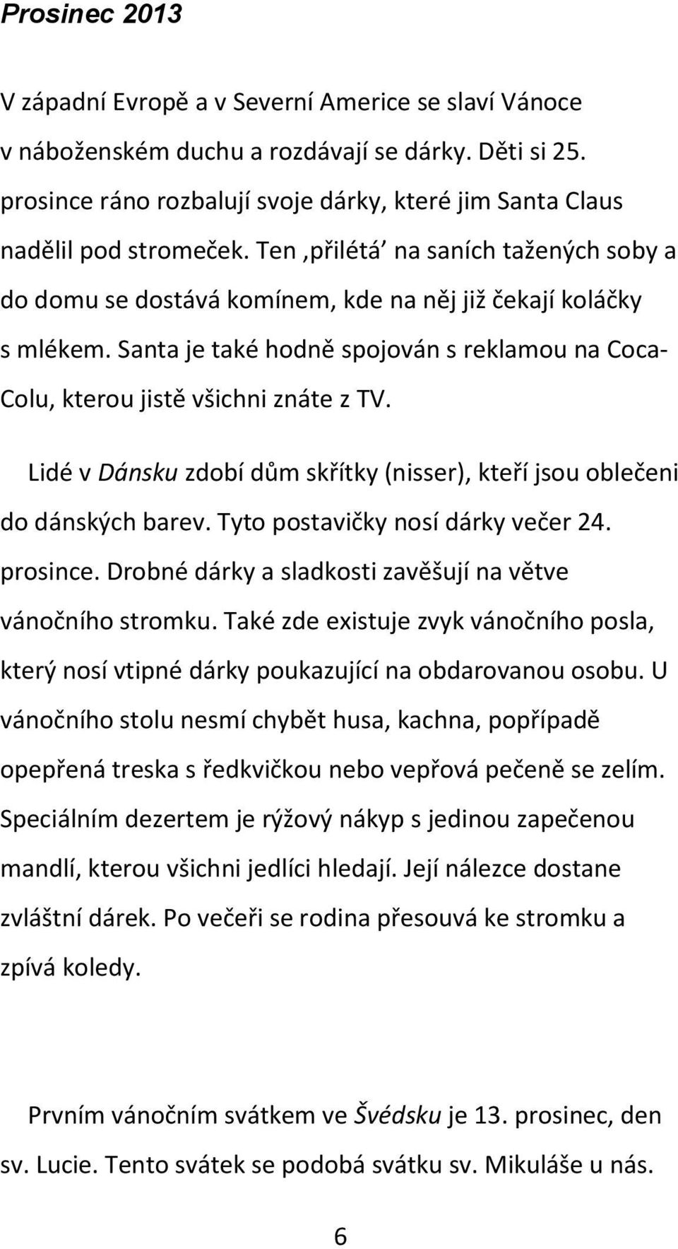 Lidé v Dánsku zdobí dům skřítky (nisser), kteří jsou oblečeni do dánských barev. Tyto postavičky nosí dárky večer 24. prosince. Drobné dárky a sladkosti zavěšují na větve vánočního stromku.