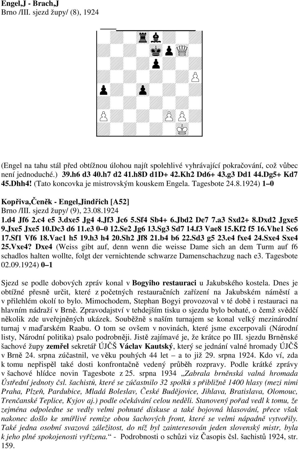 h7 d2 41.h8D d1d+ 42.Kh2 Dd6+ 43.g3 Dd1 44.Dg5+ Kd7 45.Dhh4! (Tato koncovka je mistrovským kouskem Engela. Tagesbote 24.8.1924) 1 0 Kopřiva,Čeněk - Engel,Jindřich [A52] Brno /III. sjezd župy/ (9), 23.