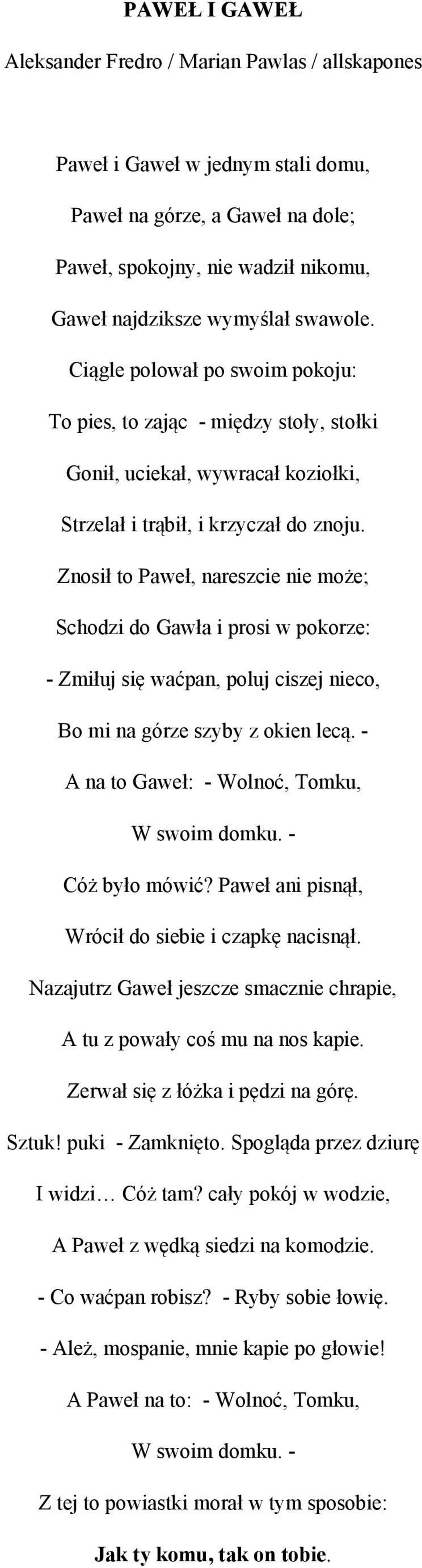 Znosił to Paweł, nareszcie nie może; Schodzi do Gawła i prosi w pokorze: - Zmiłuj się waćpan, poluj ciszej nieco, Bo mi na górze szyby z okien lecą. - A na to Gaweł: - Wolnoć, Tomku, W swoim domku.