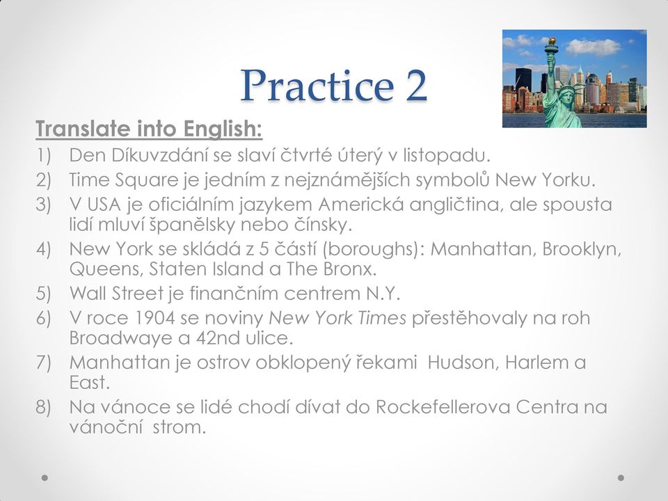 4) New York se skládá z 5 částí (boroughs): Manhattan, Brooklyn, Queens, Staten Island a The Bronx. 5) Wall Street je finančním centrem N.Y. 6) V roce 1904 se noviny New York Times přestěhovaly na roh Broadwaye a 42nd ulice.