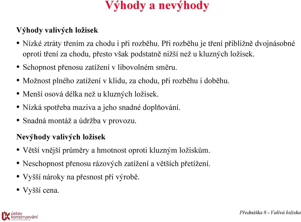 Schopnost přenosu zatížení v libovolném směru. Možnost plného zatížení v klidu, za chodu, při rozběhu i doběhu. Menší osová délka než u kluzných ložisek.