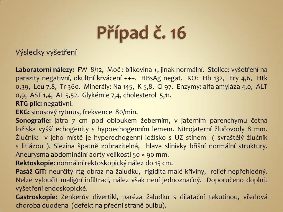 EKG: sinusový rytmus, frekvence 80/min. Sonografie: játra 7 cm pod obloukem žeberním, v jaterním parenchymu četná ložiska vyšší echogenity s hypoechogenním lemem. Nitrojaterní žlučovody 8 mm.