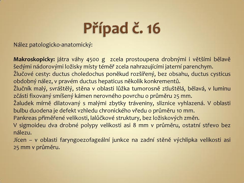 Žlučník malý, svráštělý, stěna v oblasti lůžka tumorosně ztluštělá, bělavá, v luminu zčásti fixovaný smíšený kámen nerovného povrchu o průměru 25 mm.