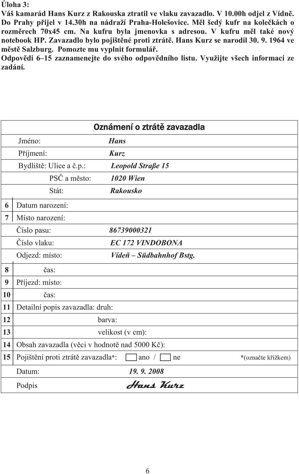 Odpov di 6 15 zaznamenejte do svého odpov dního listu. Využijte všech informací ze zadání. Oznámení o ztrát zavazadla Jméno: Hans P íjmení: Kurz Bydlišt : Ulice a.p.: Leopold Straße 15 PS a m sto: 1020 Wien Stát: Rakousko 6 Datum narození: 7 Místo narození: íslo pasu: 86739000321 íslo vlaku: EC 172 VINDOBONA Odjezd: místo: Víde Südbahnhof Bstg.
