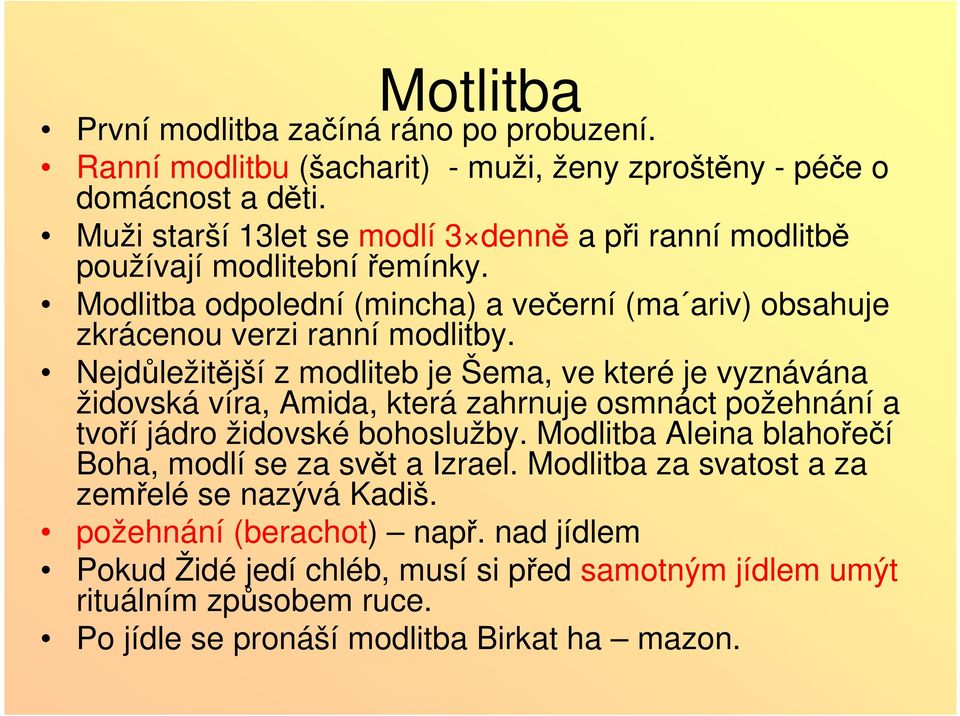 Nejdůležitější z modliteb je Šema, ve které je vyznávána židovská víra, Amida, která zahrnuje osmnáct požehnání a tvoří jádro židovské bohoslužby.