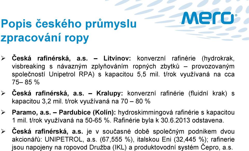 t/rok využívaná na 50-65 %. Rafinérie byla k 30.6.2013 odstavena. Česká rafinérská, a.s. je v současné době společným podnikem dvou akcionářů: UNIPETROL, a.s. (67,555 %), italskou Eni (32,445 %); rafinerie jsou napojeny na ropovod Družba (IKL) a produktovodní systém Čepro, a.