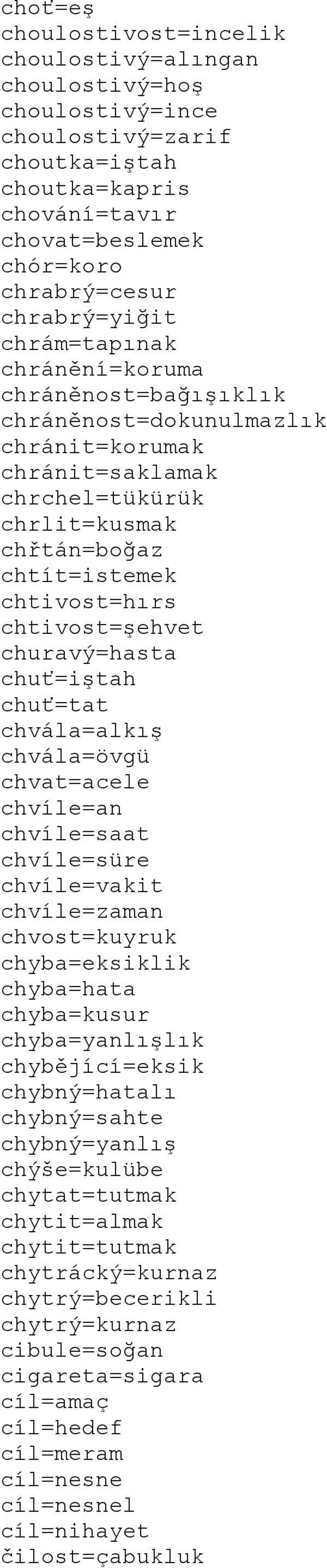 churavý=hasta chuť=iştah chuť=tat chvála=alkış chvála=övgü chvat=acele chvíle=an chvíle=saat chvíle=süre chvíle=vakit chvíle=zaman chvost=kuyruk chyba=eksiklik chyba=hata chyba=kusur chyba=yanlışlık