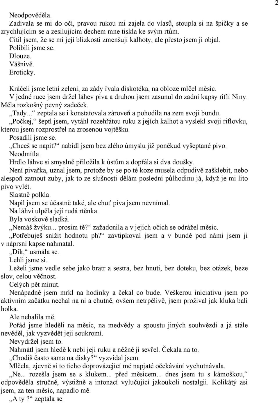 2 Kráčeli jsme letní zelení, za zády řvala diskotéka, na obloze mlčel měsíc. V jedné ruce jsem držel láhev piva a druhou jsem zasunul do zadní kapsy riflí Niny. Měla rozkošný pevný zadeček. Tady.