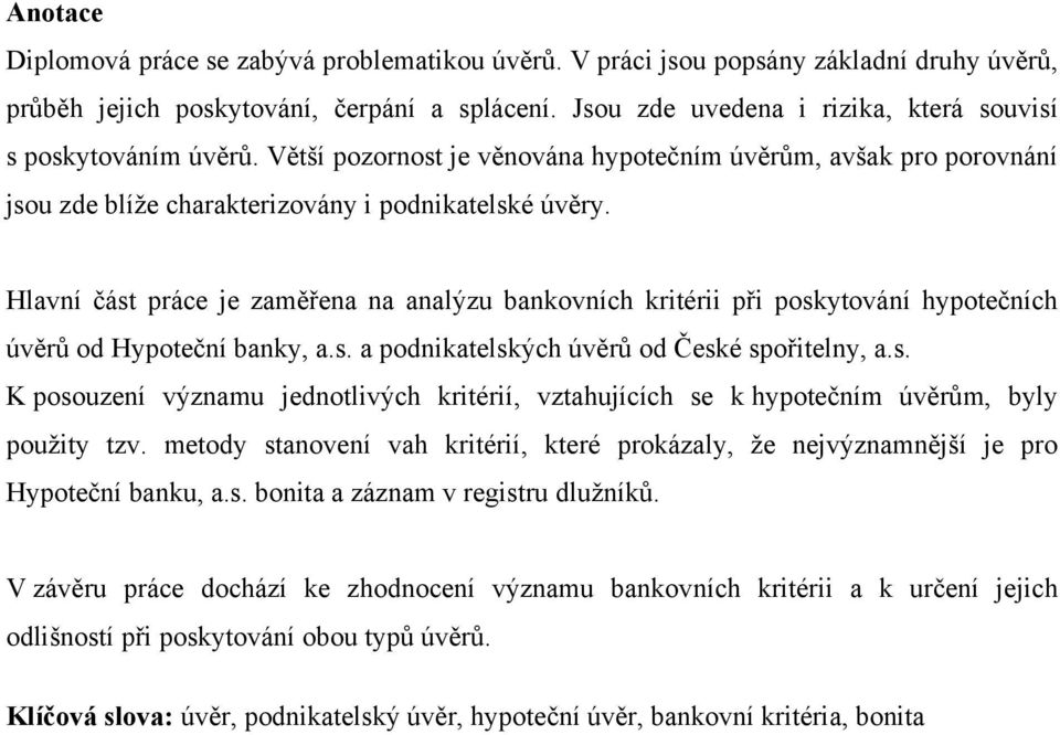 Hlavní část práce je zaměřena na analýzu bankovních kritérii při poskytování hypotečních úvěrů od Hypoteční banky, a.s. a podnikatelských úvěrů od České spořitelny, a.s. K posouzení významu jednotlivých kritérií, vztahujících se k hypotečním úvěrům, byly pouţity tzv.