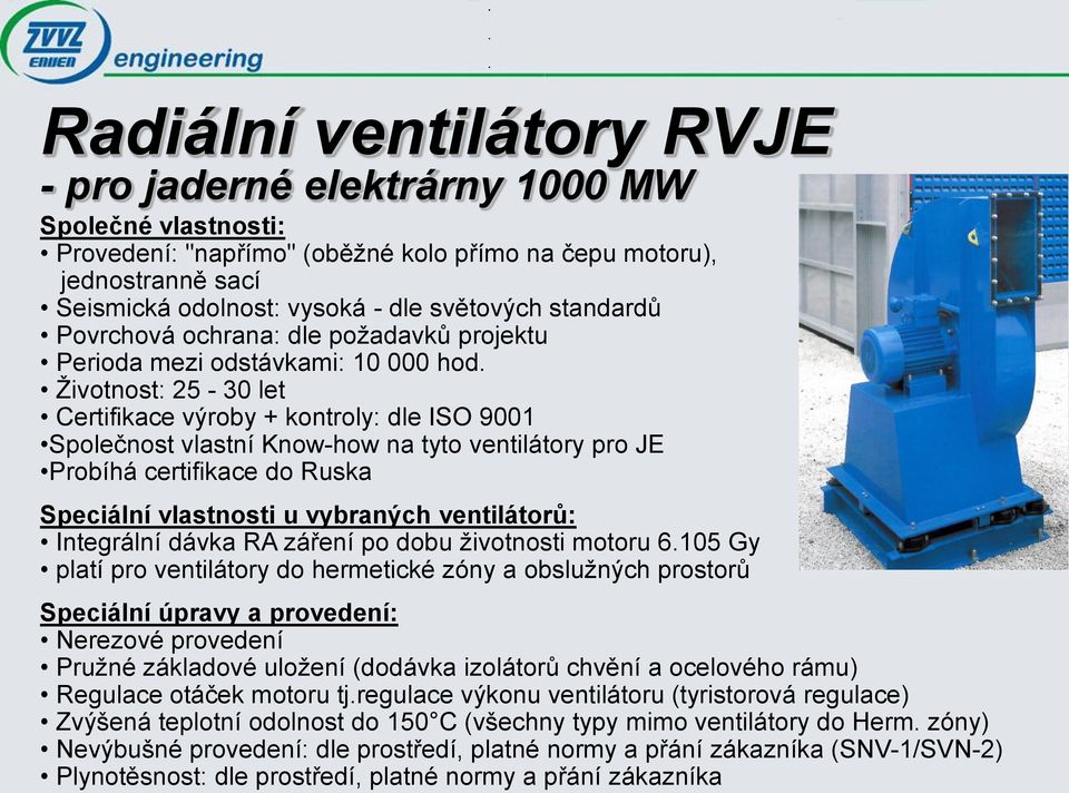 Životnost: 25-30 let Certifikace výroby + kontroly: dle ISO 9001 Společnost vlastní Know-how na tyto ventilátory pro JE Probíhá certifikace do Ruska Speciální vlastnosti u vybraných ventilátorů: