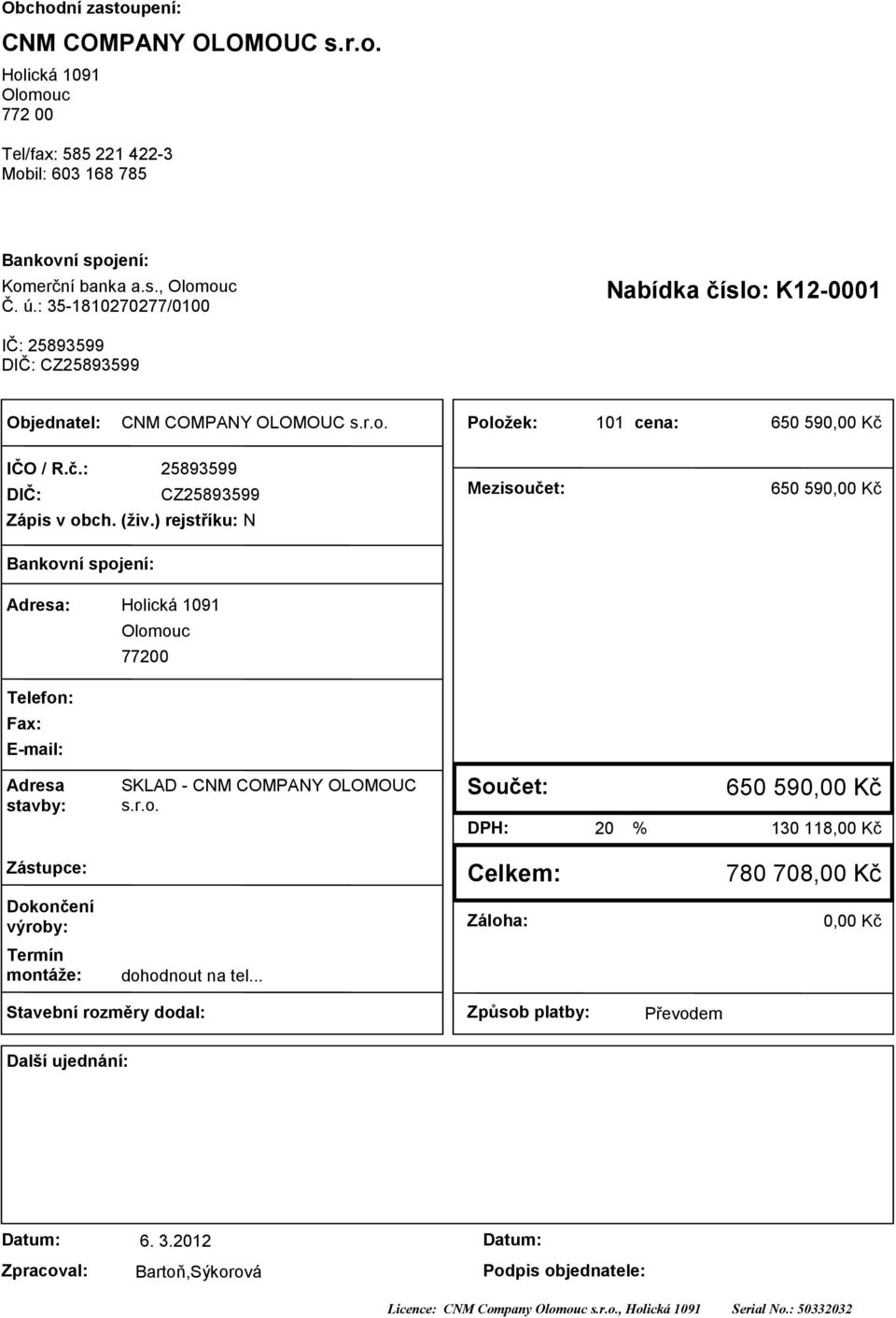 ) rejstříku: N Mezisoučet: 650 590,00 Kč Bankovní spojení: Adresa: Holická 09 Olomouc 77200 Telefon: Fax: E-mail: Adresa stavby: SKLAD - CNM COMPANY OLOMOUC s.r.o. Součet: DPH: 20 % 650 590,00 Kč 30 8,00 Kč Zástupce: Celkem: 780 708,00 Kč Dokončení výroby: Záloha: 0,00 Kč Termín montáže: dohodnout na tel.