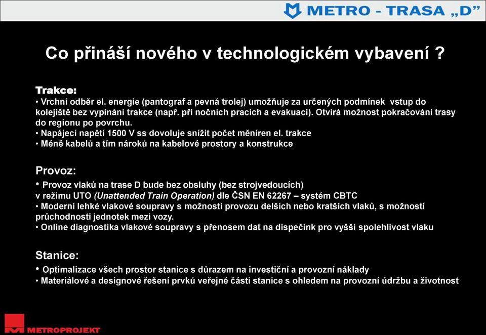 trakce Méně kabelů a tím nároků na kabelové prostory a konstrukce Provoz: TRASA D Provoz vlaků na trase D bude bez obsluhy (bez strojvedoucích) v režimu UTO (Unattended Train Operation) dle ČSN EN