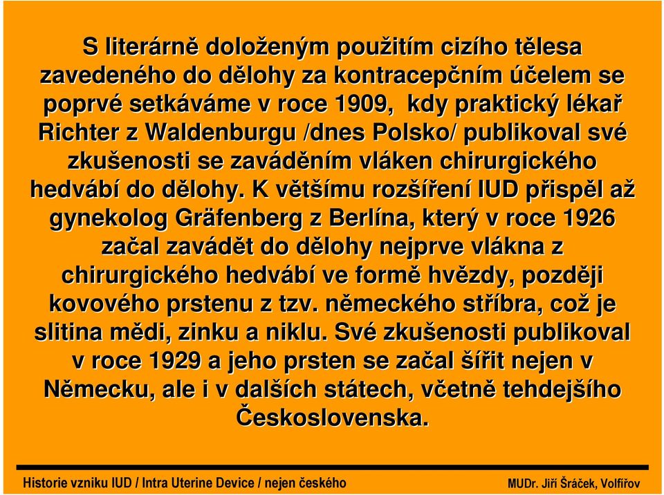 K většímu rozšíření IUD přispěl až gynekolog Gräfenberg z Berlína, který v roce 1926 začal zavádět do dělohy nejprve vlákna z chirurgického hedvábí ve formě