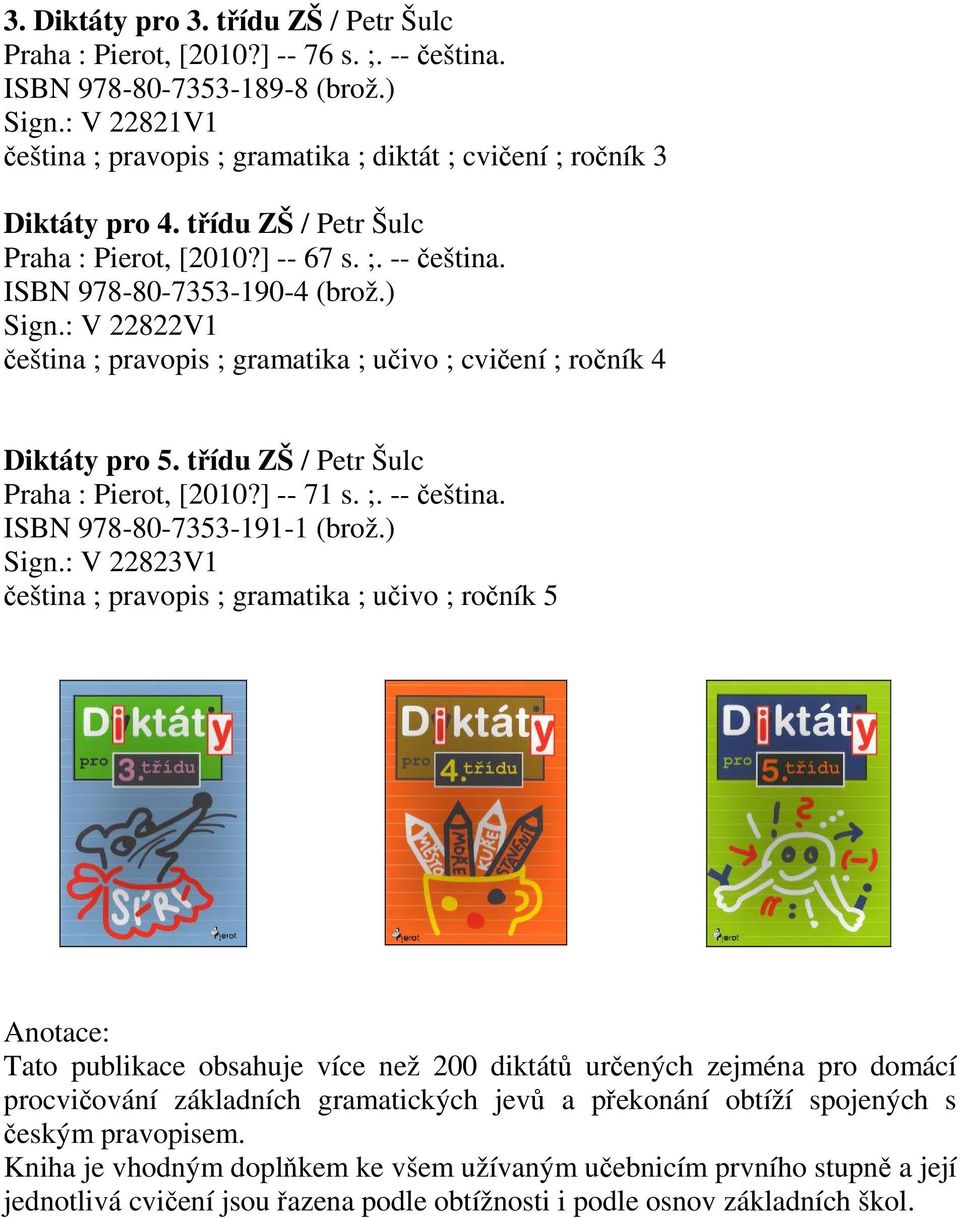 : V 22822V1 eština ; pravopis ; gramatika ; uivo ; cviení ; roník 4 Diktáty pro 5. tídu ZŠ / Petr Šulc Praha : Pierot, [2010?] -- 71 s. ;. -- eština. ISBN 978-80-7353-191-1 (brož.) Sign.