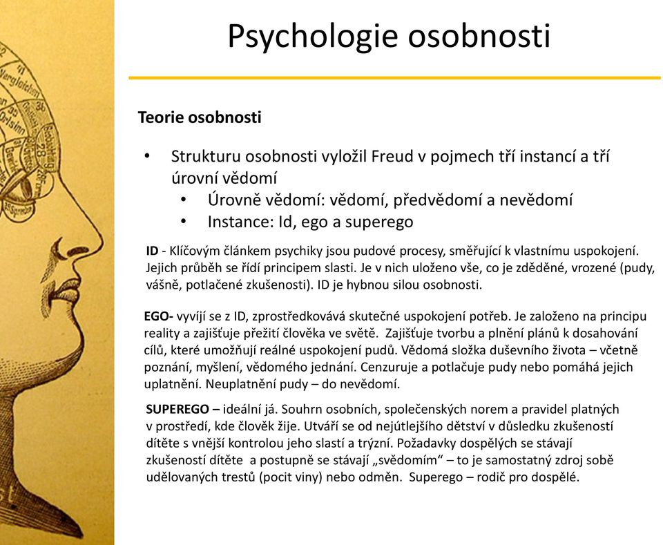 ID je hybnou silou osobnosti. EGO- vyvíjí se z ID, zprostředkovává skutečné uspokojení potřeb. Je založeno na principu reality a zajišťuje přežití člověka ve světě.