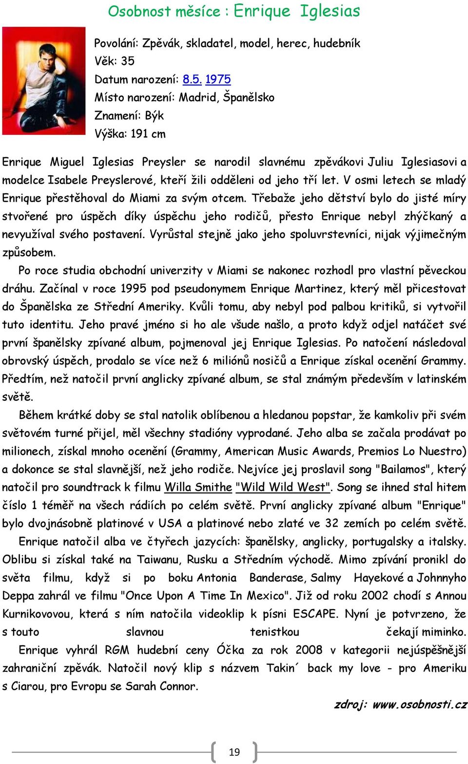 1975 Místo narození: Madrid, Španělsko Znamení: Býk Výška: 191 cm Enrique Miguel Iglesias Preysler se narodil slavnému zpěvákovi Juliu Iglesiasovi a modelce Isabele Preyslerové, kteří ţili odděleni