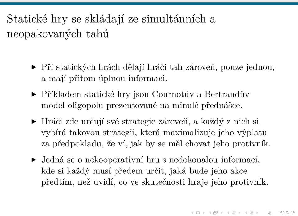 Hráči zde určují své strategie zároveň, a každý z nich si vybírá takovou strategii, která maximalizuje jeho výplatu za předpokladu, že ví, jak by se