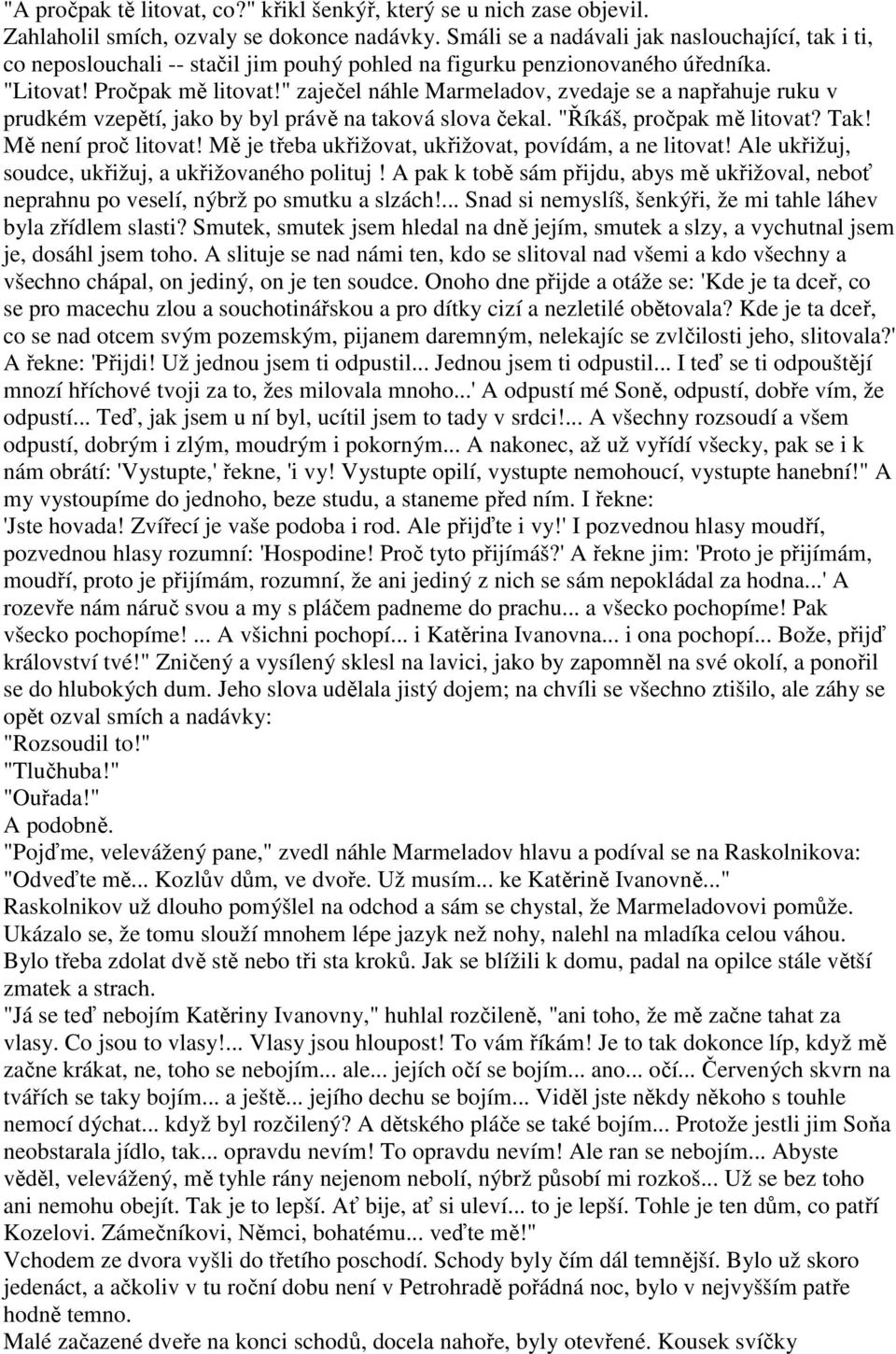 " zaječel náhle Marmeladov, zvedaje se a napřahuje ruku v prudkém vzepětí, jako by byl právě na taková slova čekal. "Říkáš, pročpak mě litovat? Tak! Mě není proč litovat!