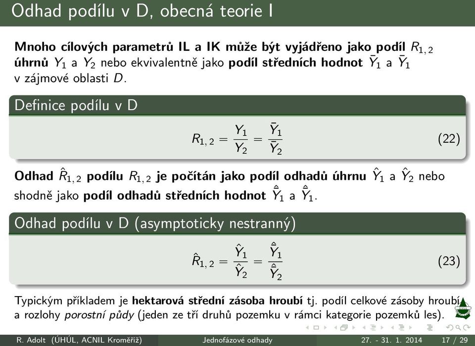 Definice podílu v D R 1, 2 Y 1 Y 2 Ȳ1 Ȳ 2 (22) Odhad ˆR 1, 2 podílu R 1, 2 je počítán jako podíl odhadů úhrnu Ŷ1 a Ŷ2 nebo shodně jako podíl odhadů středních hodnot ˆȲ 1 a