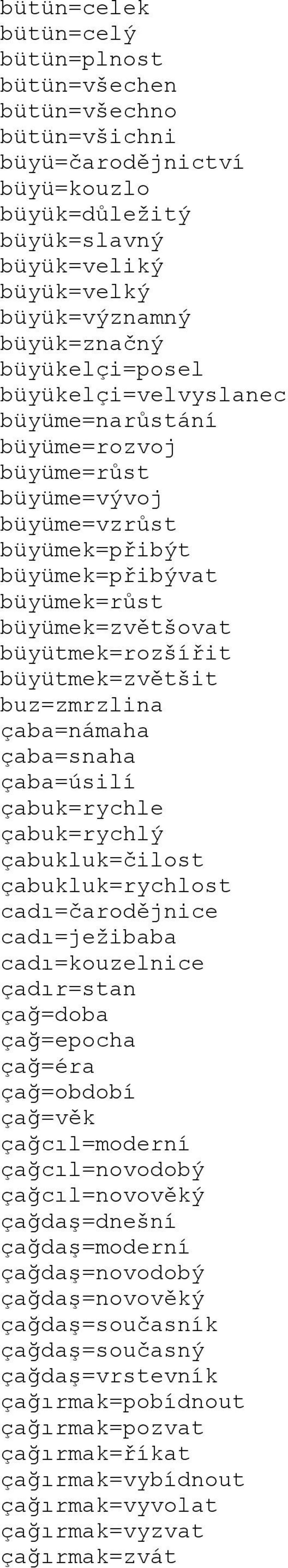 büyütmek=zvětšit buz=zmrzlina çaba=námaha çaba=snaha çaba=úsilí çabuk=rychle çabuk=rychlý çabukluk=čilost çabukluk=rychlost cadı=čarodějnice cadı=ježibaba cadı=kouzelnice çadır=stan çağ=doba