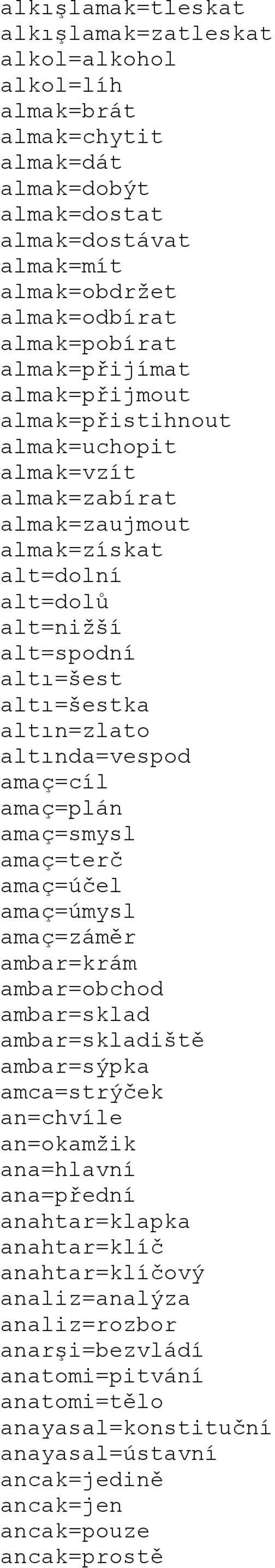 altında=vespod amaç=cíl amaç=plán amaç=smysl amaç=terč amaç=účel amaç=úmysl amaç=záměr ambar=krám ambar=obchod ambar=sklad ambar=skladiště ambar=sýpka amca=strýček an=chvíle an=okamžik ana=hlavní