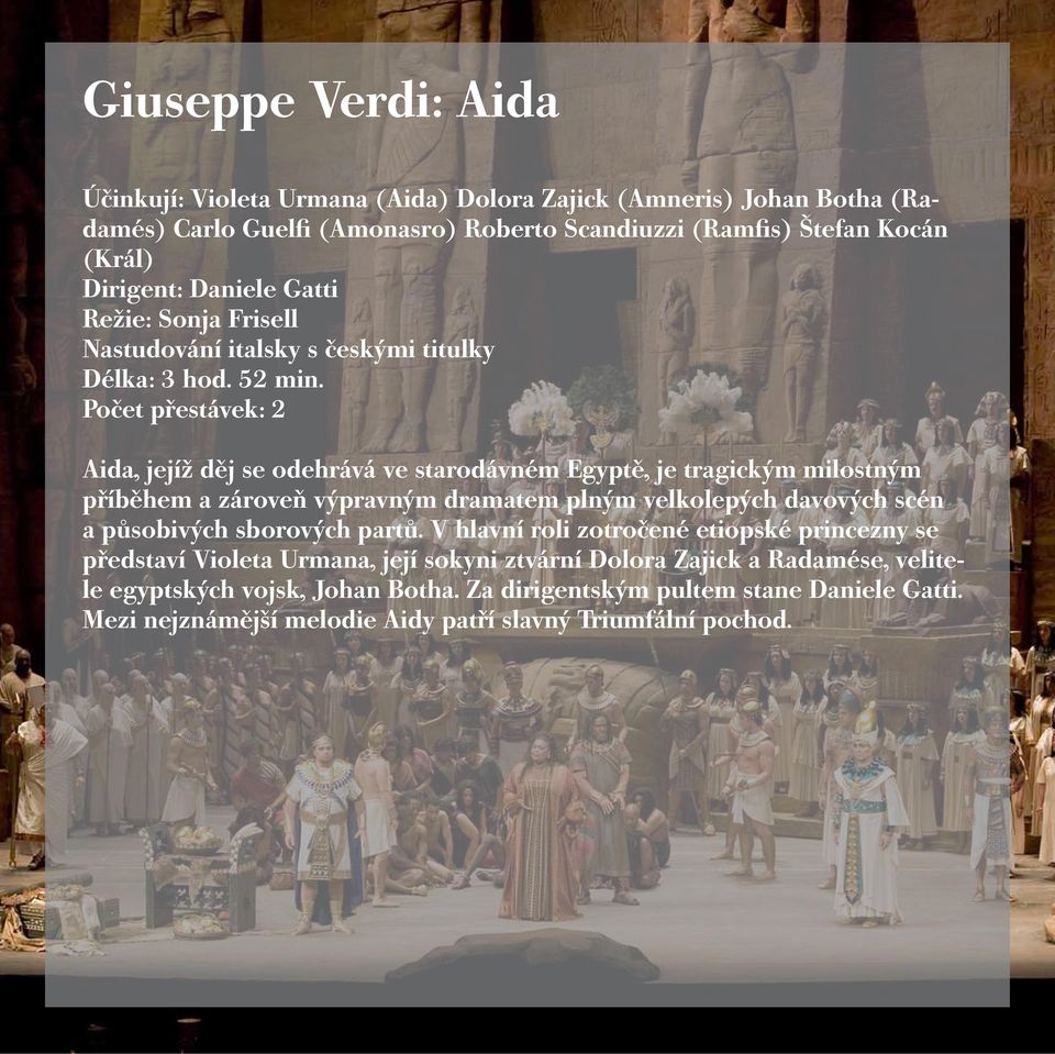 Počet přestávek: 2 Aida, jejíž děj se odehrává ve starodávném Egyptě, je tragickým milostným příběhem a zároveň výpravným dramatem plným velkolepých davových scén a působivých