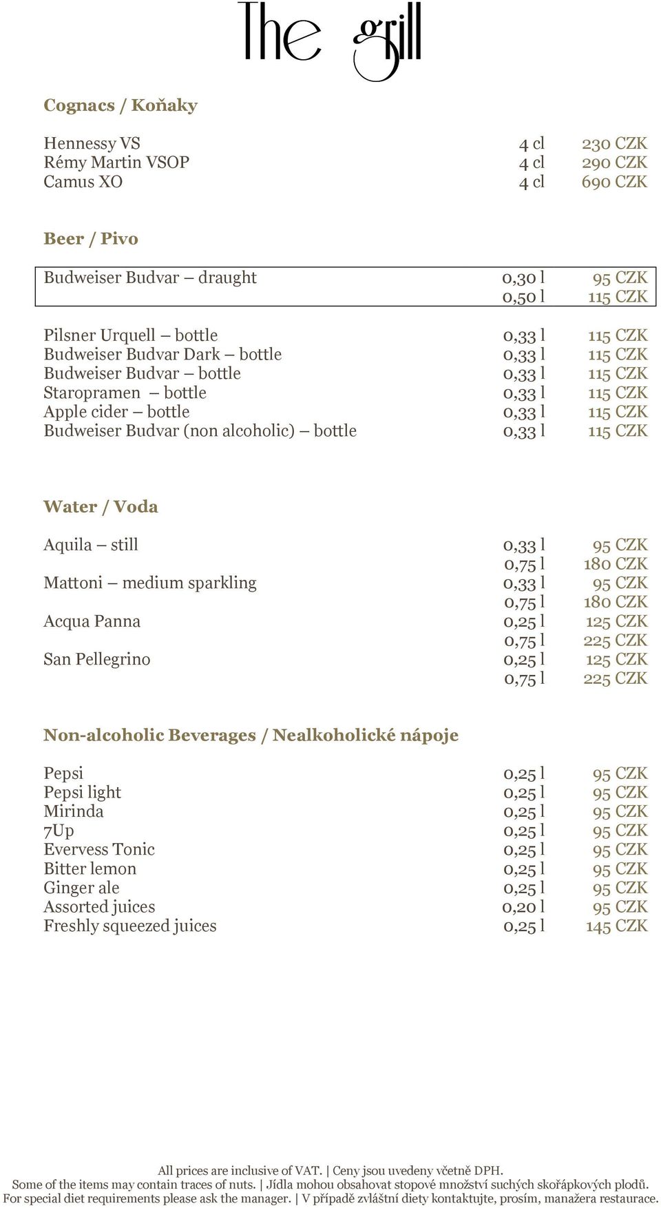 115 CZK Water / Voda Aquila still 0,33 l 95 CZK 0,75 l 180 CZK Mattoni medium sparkling 0,33 l 95 CZK 0,75 l 180 CZK Acqua Panna 0,25 l 0,75 l 225 CZK San Pellegrino 0,25 l 0,75 l 225 CZK