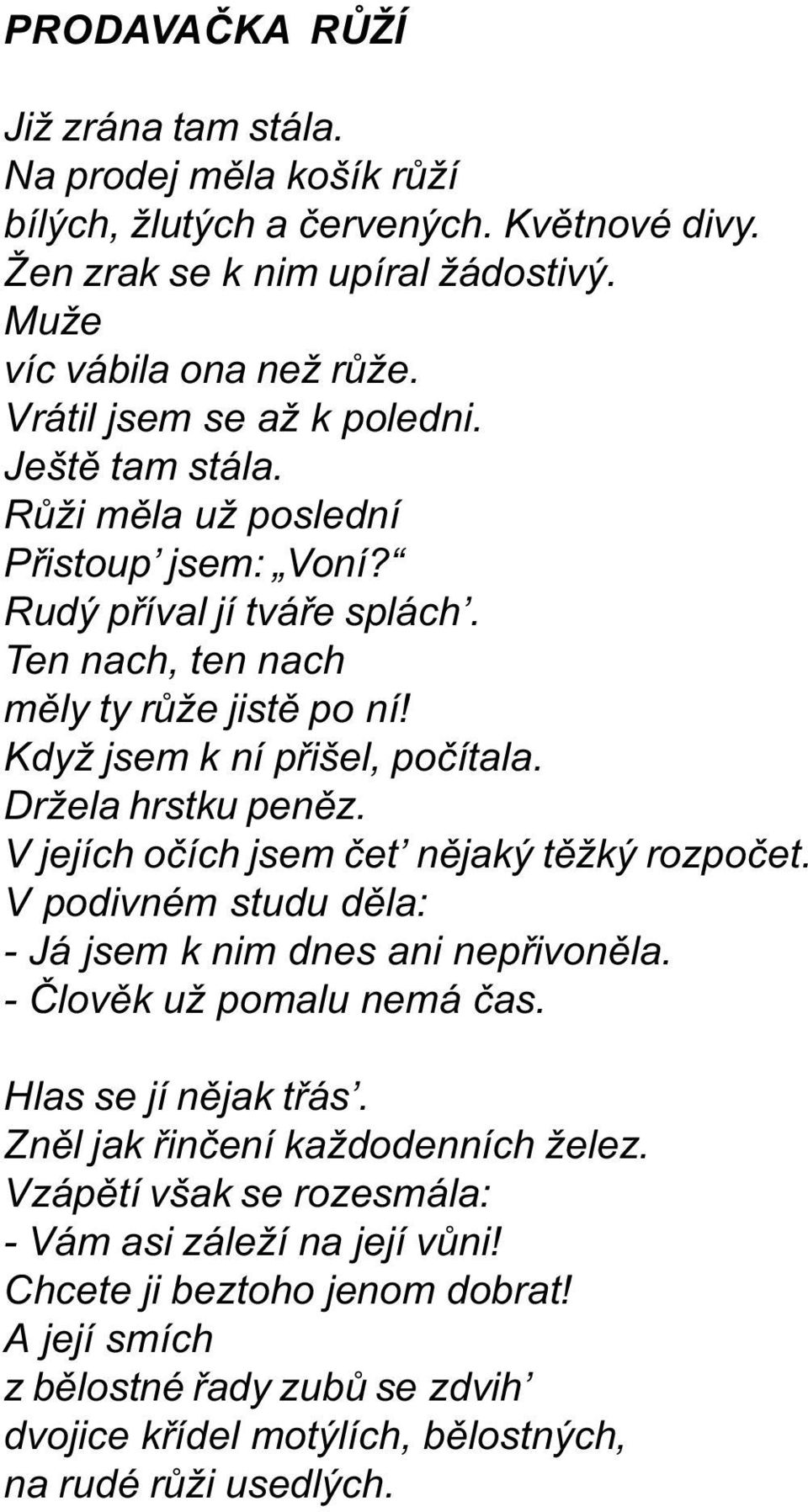 Držela hrstku penìz. V jejích oèích jsem èet nìjaký tìžký rozpoèet. V podivném studu dìla: - Já jsem k nim dnes ani nepøivonìla. - Èlovìk už pomalu nemá èas. Hlas se jí nìjak tøás.