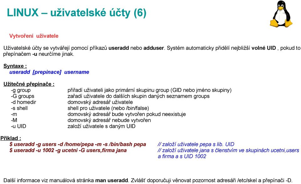 adresář uživatele -s shell shell pro uživatele (nebo /bin/false) -m domovský adresář bude vytvořen pokud neexistuje -M domovský adresář nebude vytvořen -u UID založí uživatele s daným UID $ useradd