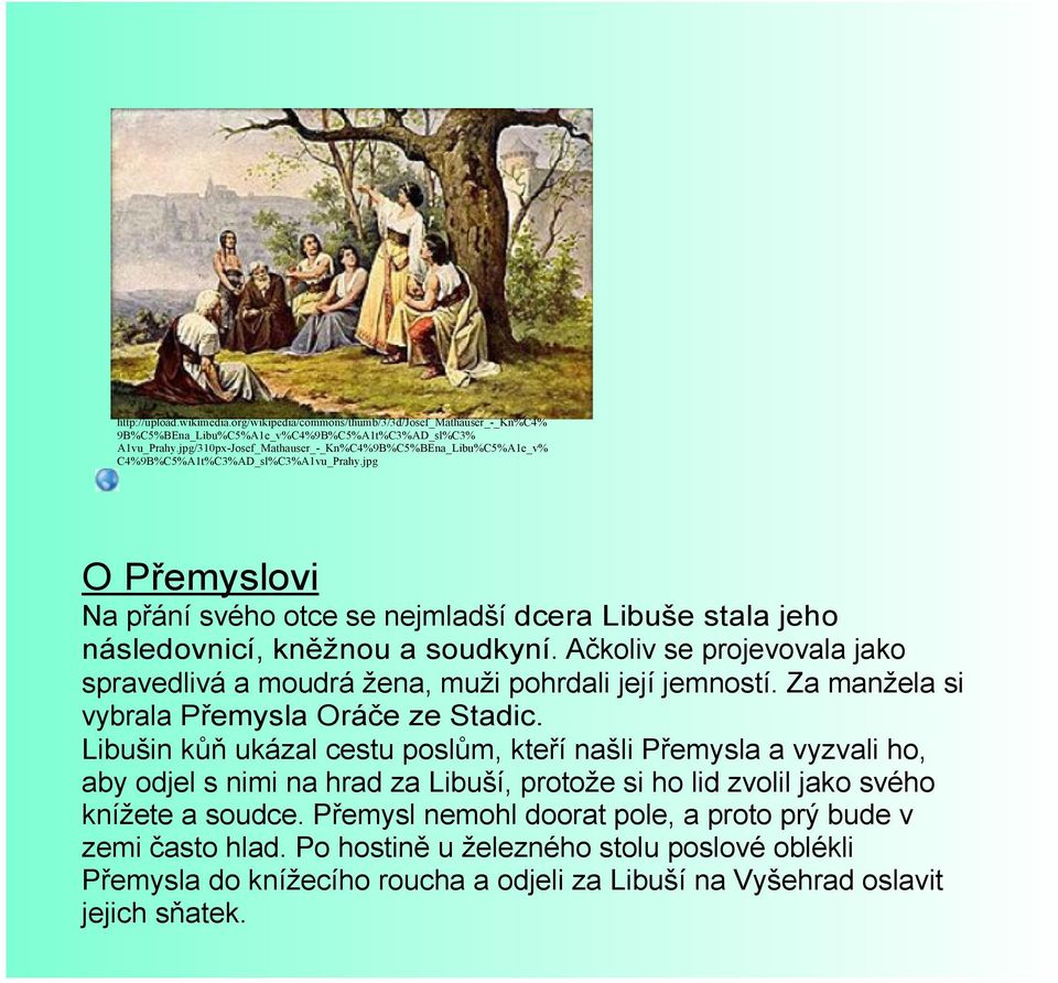 jpg O Přemyslovi Na přání svého otce se nejmladší dcera Libuše stala jeho následovnicí, kněžnou a soudkyní. Ačkoliv se projevovala jako spravedlivá a moudrá žena, muži pohrdali její jemností.