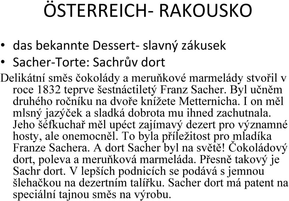 Jeho šéfkuchař měl upéct zajímavý dezert pro významné hosty, ale onemocněl. To byla příležitost pro mladíka Franze Sachera. A dort Sacher byl na světě!