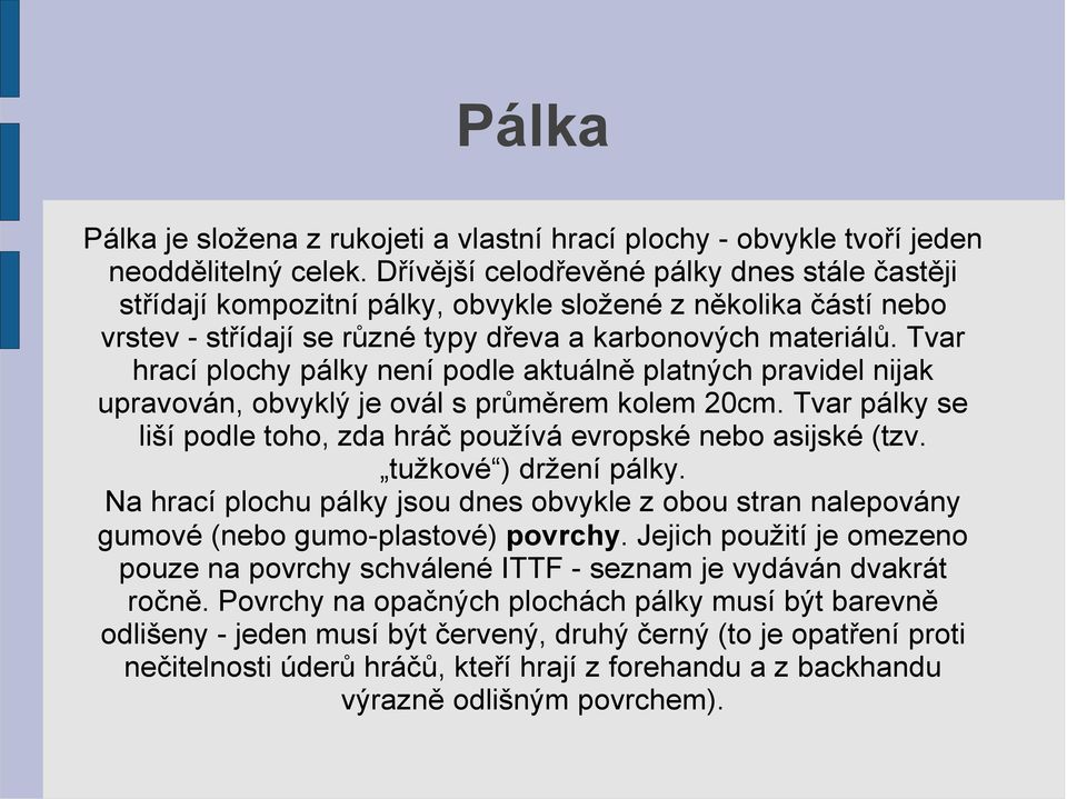 Tvar hrací plochy pálky není podle aktuálně platných pravidel nijak upravován, obvyklý je ovál s průměrem kolem 20cm. Tvar pálky se liší podle toho, zda hráč používá evropské nebo asijské (tzv.