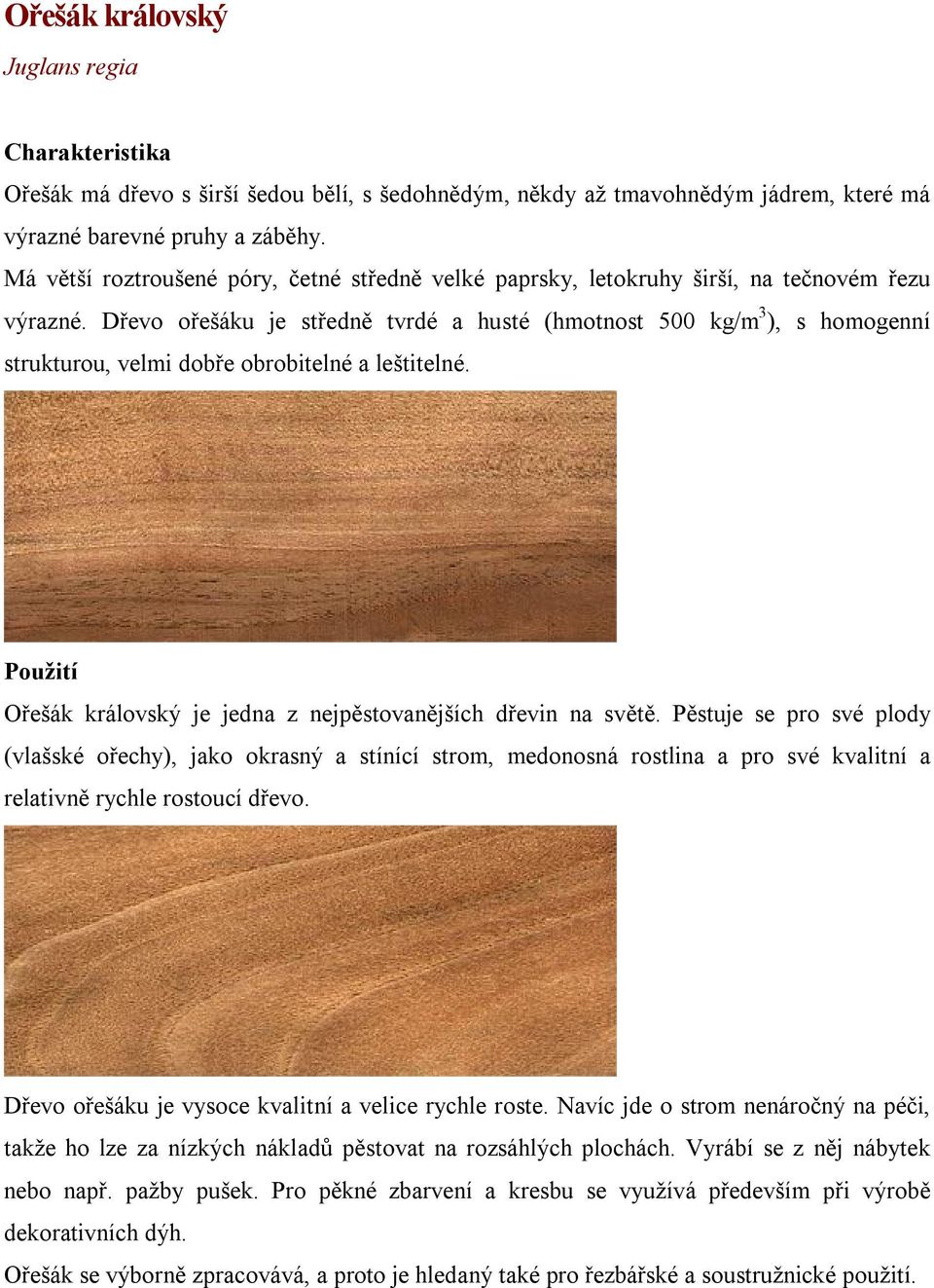 Dřevo ořešáku je středně tvrdé a husté (hmotnost 500 kg/m 3 ), s homogenní strukturou, velmi dobře obrobitelné a leštitelné. Ořešák královský je jedna z nejpěstovanějších dřevin na světě.