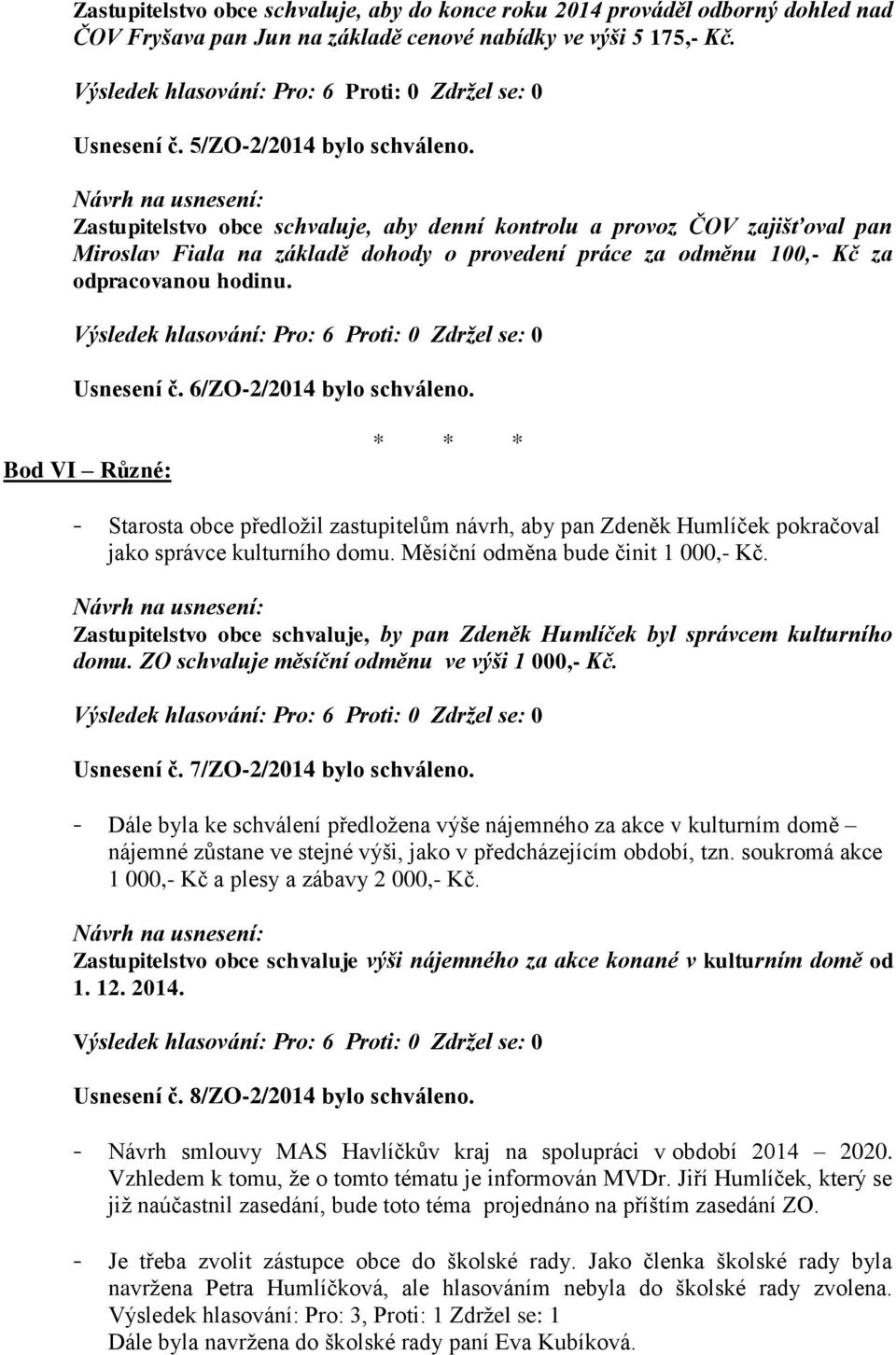 6/ZO-2/2014 bylo schváleno. Bod VI Různé: - Starosta obce předložil zastupitelům návrh, aby pan Zdeněk Humlíček pokračoval jako správce kulturního domu. Měsíční odměna bude činit 1 000,- Kč.