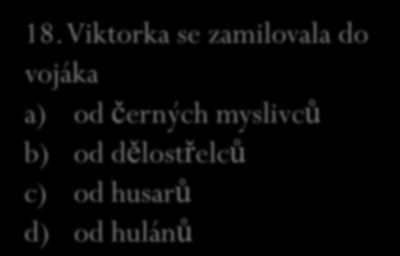 17. Jak se jmenovala schovanka paní kněžny? a) Hortensie b) Klívie c) Fuchsie d) Surfínie 18. Viktorka se zamilovala do vojáka a) od černých myslivců b) od dělostřelců c) od husarů d) od hulánů 19.